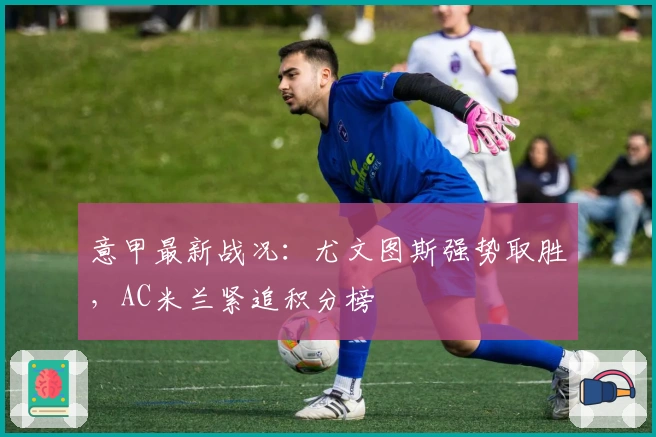 意甲最新战况：尤文图斯强势取胜，AC米兰紧追积分榜