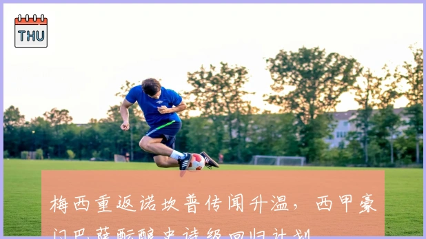 梅西重返诺坎普传闻升温，西甲豪门巴萨酝酿史诗级回归计划