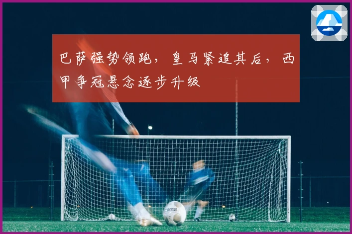 巴萨强势领跑，皇马紧追其后，西甲争冠悬念逐步升级