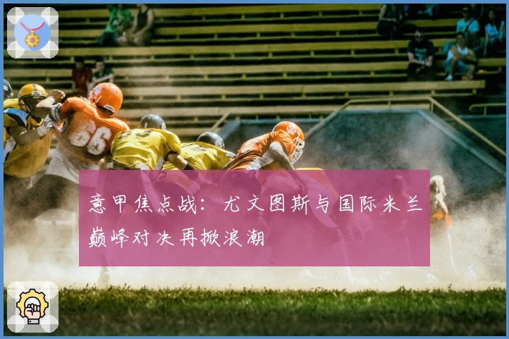 意甲焦点战：尤文图斯与国际米兰巅峰对决再掀浪潮