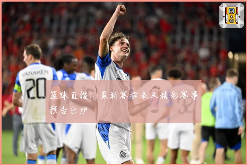 篮球直播：最新赛程表及精彩赛事预告出炉