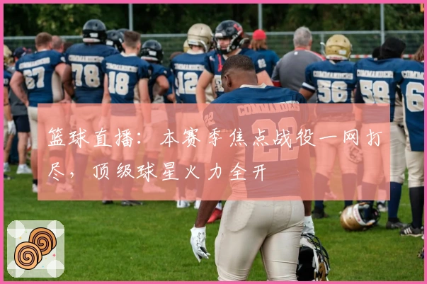 篮球直播：本赛季焦点战役一网打尽，顶级球星火力全开