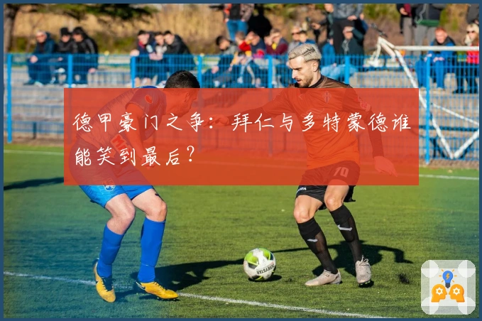 德甲豪门之争：拜仁与多特蒙德谁能笑到最后？