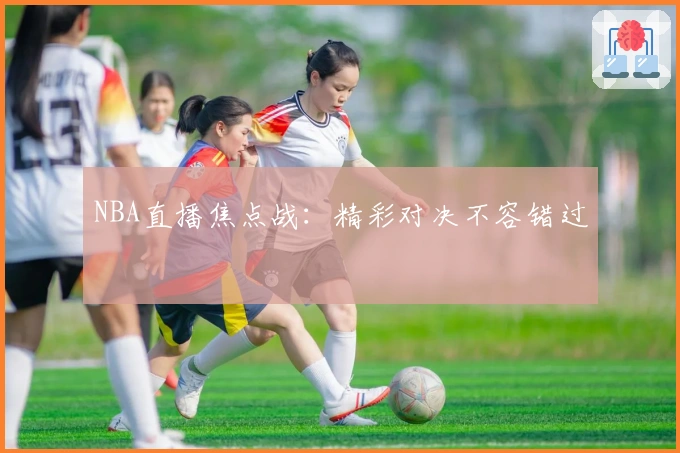 NBA直播焦点战：精彩对决不容错过