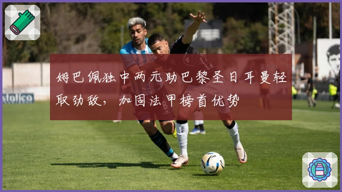 姆巴佩独中两元助巴黎圣日耳曼轻取劲敌，加固法甲榜首优势