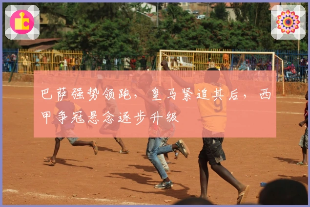 巴萨强势领跑，皇马紧追其后，西甲争冠悬念逐步升级