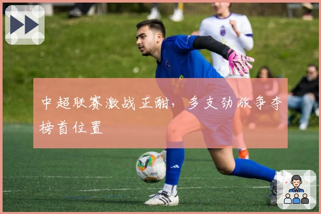 中超联赛激战正酣，多支劲旅争夺榜首位置