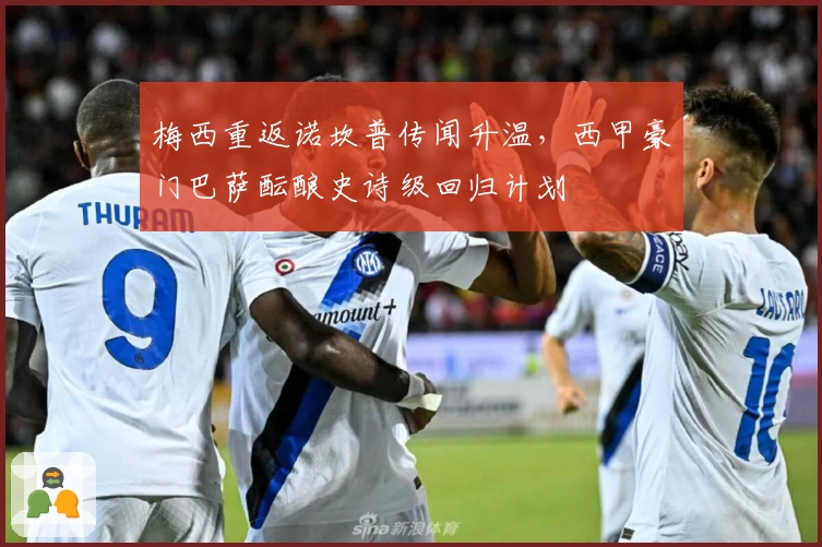 梅西重返诺坎普传闻升温，西甲豪门巴萨酝酿史诗级回归计划